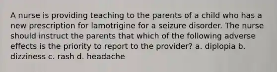 A nurse is providing teaching to the parents of a child who has a new prescription for lamotrigine for a seizure disorder. The nurse should instruct the parents that which of the following adverse effects is the priority to report to the provider? a. diplopia b. dizziness c. rash d. headache