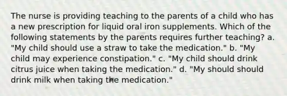 The nurse is providing teaching to the parents of a child who has a new prescription for liquid oral iron supplements. Which of the following statements by the parents requires further teaching? a. "My child should use a straw to take the medication." b. "My child may experience constipation." c. "My child should drink citrus juice when taking the medication." d. "My should should drink milk when taking the medication."