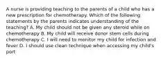 A nurse is providing teaching to the parents of a child who has a new prescription for chemotherapy. Which of the following statements by the parents indicates understanding of the teaching? A. My child should not be given any steroid while on chemotherapy B. My child will receive donor stem cells during chemotherapy C. I will need to monitor my child for infection and fever D. I should use clean technique when accessing my child's port