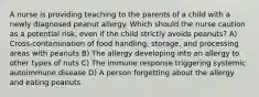 A nurse is providing teaching to the parents of a child with a newly diagnosed peanut allergy. Which should the nurse caution as a potential risk, even if the child strictly avoids peanuts? A) Cross-contamination of food handling, storage, and processing areas with peanuts B) The allergy developing into an allergy to other types of nuts C) The immune response triggering systemic autoimmune disease D) A person forgetting about the allergy and eating peanuts