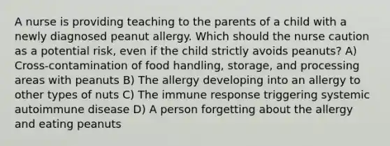 A nurse is providing teaching to the parents of a child with a newly diagnosed peanut allergy. Which should the nurse caution as a potential risk, even if the child strictly avoids peanuts? A) Cross-contamination of food handling, storage, and processing areas with peanuts B) The allergy developing into an allergy to other types of nuts C) The immune response triggering systemic autoimmune disease D) A person forgetting about the allergy and eating peanuts