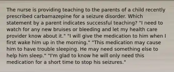 The nurse is providing teaching to the parents of a child recently prescribed carbamazepine for a seizure disorder. Which statement by a parent indicates successful teaching? "I need to watch for any new bruises or bleeding and let my health care provider know about it." "I will give the medication to him when I first wake him up in the morning." "This medication may cause him to have trouble sleeping. He may need something else to help him sleep." "I'm glad to know he will only need this medication for a short time to stop his seizures."