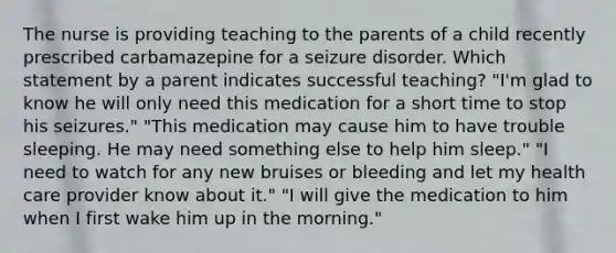 The nurse is providing teaching to the parents of a child recently prescribed carbamazepine for a seizure disorder. Which statement by a parent indicates successful teaching? "I'm glad to know he will only need this medication for a short time to stop his seizures." "This medication may cause him to have trouble sleeping. He may need something else to help him sleep." "I need to watch for any new bruises or bleeding and let my health care provider know about it." "I will give the medication to him when I first wake him up in the morning."