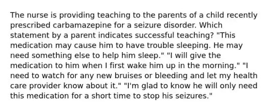 The nurse is providing teaching to the parents of a child recently prescribed carbamazepine for a seizure disorder. Which statement by a parent indicates successful teaching? "This medication may cause him to have trouble sleeping. He may need something else to help him sleep." "I will give the medication to him when I first wake him up in the morning." "I need to watch for any new bruises or bleeding and let my health care provider know about it." "I'm glad to know he will only need this medication for a short time to stop his seizures."