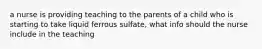 a nurse is providing teaching to the parents of a child who is starting to take liquid ferrous sulfate, what info should the nurse include in the teaching