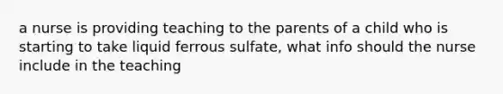 a nurse is providing teaching to the parents of a child who is starting to take liquid ferrous sulfate, what info should the nurse include in the teaching