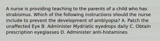 A nurse is providing teaching to the parents of a child who has strabismus. Which of the following instructions should the nurse include to prevent the development of amblyopia? A. Patch the unaffected Eye B. Administer Mydriatic eyedrops daily C. Obtain prescription eyeglasses D. Administer anti-histamines