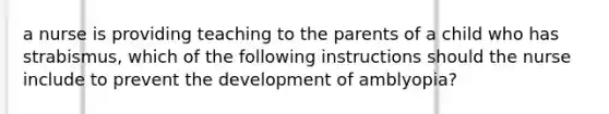 a nurse is providing teaching to the parents of a child who has strabismus, which of the following instructions should the nurse include to prevent the development of amblyopia?