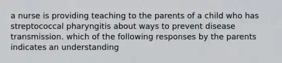 a nurse is providing teaching to the parents of a child who has streptococcal pharyngitis about ways to prevent disease transmission. which of the following responses by the parents indicates an understanding