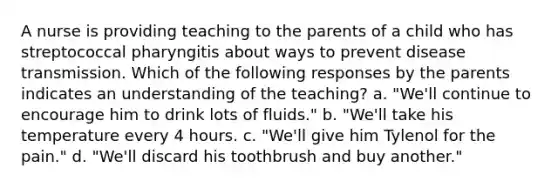 A nurse is providing teaching to the parents of a child who has streptococcal pharyngitis about ways to prevent disease transmission. Which of the following responses by the parents indicates an understanding of the teaching? a. "We'll continue to encourage him to drink lots of fluids." b. "We'll take his temperature every 4 hours. c. "We'll give him Tylenol for the pain." d. "We'll discard his toothbrush and buy another."