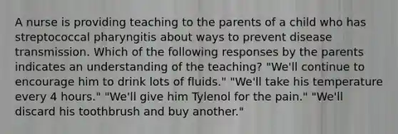 A nurse is providing teaching to the parents of a child who has streptococcal pharyngitis about ways to prevent disease transmission. Which of the following responses by the parents indicates an understanding of the teaching? "We'll continue to encourage him to drink lots of fluids." "We'll take his temperature every 4 hours." "We'll give him Tylenol for the pain." "We'll discard his toothbrush and buy another."