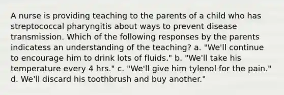 A nurse is providing teaching to the parents of a child who has streptococcal pharyngitis about ways to prevent disease transmission. Which of the following responses by the parents indicatess an understanding of the teaching? a. "We'll continue to encourage him to drink lots of fluids." b. "We'll take his temperature every 4 hrs." c. "We'll give him tylenol for the pain." d. We'll discard his toothbrush and buy another."