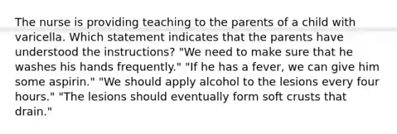 The nurse is providing teaching to the parents of a child with varicella. Which statement indicates that the parents have understood the instructions? "We need to make sure that he washes his hands frequently." "If he has a fever, we can give him some aspirin." "We should apply alcohol to the lesions every four hours." "The lesions should eventually form soft crusts that drain."