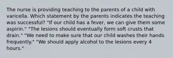 The nurse is providing teaching to the parents of a child with varicella. Which statement by the parents indicates the teaching was successful? "If our child has a fever, we can give them some aspirin." "The lesions should eventually form soft crusts that drain." "We need to make sure that our child washes their hands frequently." "We should apply alcohol to the lesions every 4 hours."