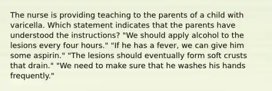 The nurse is providing teaching to the parents of a child with varicella. Which statement indicates that the parents have understood the instructions? "We should apply alcohol to the lesions every four hours." "If he has a fever, we can give him some aspirin." "The lesions should eventually form soft crusts that drain." "We need to make sure that he washes his hands frequently."