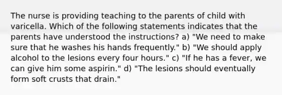 The nurse is providing teaching to the parents of child with varicella. Which of the following statements indicates that the parents have understood the instructions? a) "We need to make sure that he washes his hands frequently." b) "We should apply alcohol to the lesions every four hours." c) "If he has a fever, we can give him some aspirin." d) "The lesions should eventually form soft crusts that drain."