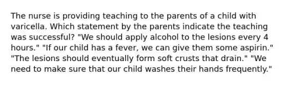 The nurse is providing teaching to the parents of a child with varicella. Which statement by the parents indicate the teaching was successful? "We should apply alcohol to the lesions every 4 hours." "If our child has a fever, we can give them some aspirin." "The lesions should eventually form soft crusts that drain." "We need to make sure that our child washes their hands frequently."