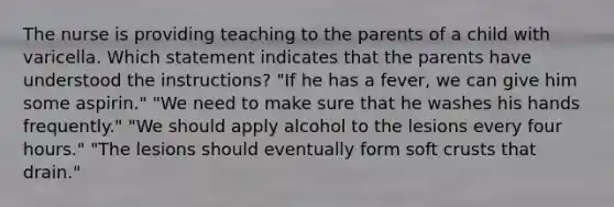 The nurse is providing teaching to the parents of a child with varicella. Which statement indicates that the parents have understood the instructions? "If he has a fever, we can give him some aspirin." "We need to make sure that he washes his hands frequently." "We should apply alcohol to the lesions every four hours." "The lesions should eventually form soft crusts that drain."