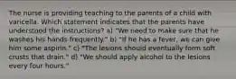 The nurse is providing teaching to the parents of a child with varicella. Which statement indicates that the parents have understood the instructions? a) "We need to make sure that he washes his hands frequently." b) "If he has a fever, we can give him some aspirin." c) "The lesions should eventually form soft crusts that drain." d) "We should apply alcohol to the lesions every four hours."