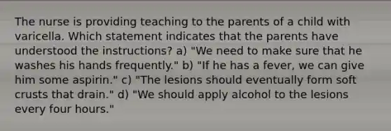 The nurse is providing teaching to the parents of a child with varicella. Which statement indicates that the parents have understood the instructions? a) "We need to make sure that he washes his hands frequently." b) "If he has a fever, we can give him some aspirin." c) "The lesions should eventually form soft crusts that drain." d) "We should apply alcohol to the lesions every four hours."