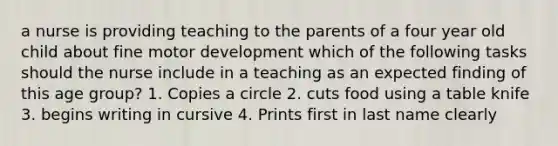 a nurse is providing teaching to the parents of a four year old child about fine motor development which of the following tasks should the nurse include in a teaching as an expected finding of this age group? 1. Copies a circle 2. cuts food using a table knife 3. begins writing in cursive 4. Prints first in last name clearly