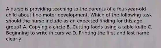 A nurse is providing teaching to the parents of a four-year-old child about fine motor development. Which of the following task should the nurse include as an expected finding for this age group? A. Copying a circle B. Cutting foods using a table knife C. Beginning to write in cursive D. Printing the first and last name clearly