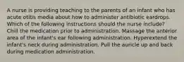 A nurse is providing teaching to the parents of an infant who has acute otitis media about how to administer antibiotic eardrops. Which of the following instructions should the nurse include? Chill the medication prior to administration. Massage the anterior area of the infant's ear following administration. Hyperextend the infant's neck during administration. Pull the auricle up and back during medication administration.