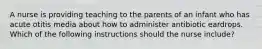 A nurse is providing teaching to the parents of an infant who has acute otitis media about how to administer antibiotic eardrops. Which of the following instructions should the nurse include?