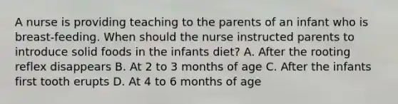 A nurse is providing teaching to the parents of an infant who is breast-feeding. When should the nurse instructed parents to introduce solid foods in the infants diet? A. After the rooting reflex disappears B. At 2 to 3 months of age C. After the infants first tooth erupts D. At 4 to 6 months of age