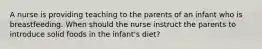 A nurse is providing teaching to the parents of an infant who is breastfeeding. When should the nurse instruct the parents to introduce solid foods in the infant's diet?