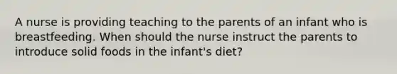 A nurse is providing teaching to the parents of an infant who is breastfeeding. When should the nurse instruct the parents to introduce solid foods in the infant's diet?