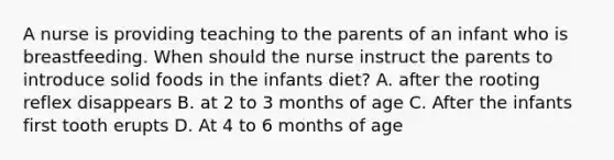 A nurse is providing teaching to the parents of an infant who is breastfeeding. When should the nurse instruct the parents to introduce solid foods in the infants diet? A. after the rooting reflex disappears B. at 2 to 3 months of age C. After the infants first tooth erupts D. At 4 to 6 months of age