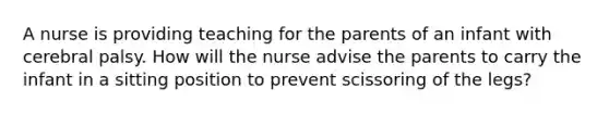 A nurse is providing teaching for the parents of an infant with cerebral palsy. How will the nurse advise the parents to carry the infant in a sitting position to prevent scissoring of the legs?