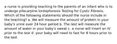 a nurse is providing teaching to the parents of an infant who is to undergo pilocarpine lontophoresis Testing for Cystic Fibrosis. Which of the following statements should the nurse include in the teaching? a. We will measure the amount of protein in your baby's urine over 24 hour period b. The test will measure the amount of water in your baby's sweat c. a nurse will insert an IV prior to the test d. your baby will need to fast for 8 hours prior to the test