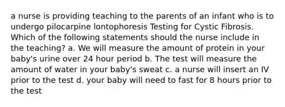 a nurse is providing teaching to the parents of an infant who is to undergo pilocarpine lontophoresis Testing for Cystic Fibrosis. Which of the following statements should the nurse include in the teaching? a. We will measure the amount of protein in your baby's urine over 24 hour period b. The test will measure the amount of water in your baby's sweat c. a nurse will insert an IV prior to the test d. your baby will need to fast for 8 hours prior to the test