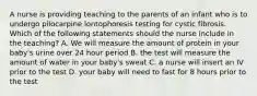 A nurse is providing teaching to the parents of an infant who is to undergo pilocarpine lontophoresis testing for cystic fibrosis. Which of the following statements should the nurse include in the teaching? A. We will measure the amount of protein in your baby's urine over 24 hour period B. the test will measure the amount of water in your baby's sweat C. a nurse will insert an IV prior to the test D. your baby will need to fast for 8 hours prior to the test