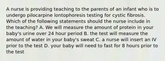 A nurse is providing teaching to the parents of an infant who is to undergo pilocarpine lontophoresis testing for cystic fibrosis. Which of the following statements should the nurse include in the teaching? A. We will measure the amount of protein in your baby's urine over 24 hour period B. the test will measure the amount of water in your baby's sweat C. a nurse will insert an IV prior to the test D. your baby will need to fast for 8 hours prior to the test