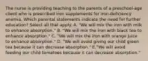 The nurse is providing teaching to the parents of a preschool-age client who is prescribed iron supplements for iron-deficiency anemia. Which parental statements indicate the need for further education? Select all that apply. A. "We will mix the iron with milk to enhance absorption." B. "We will mix the iron with black tea to enhance absorption." C. "We will mix the iron with orange juice to enhance absorption." D. "We will avoid giving our child green tea because it can decrease absorption." E."We will avoid feeding our child tomatoes because it can decrease absorption."