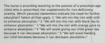 The nurse is providing teaching to the parents of a preschool-age client who is prescribed iron supplements for iron-deficiency anemia. Which parental statements indicate the need for further education? Select all that apply. 1 "We will mix the iron with milk to enhance absorption." 2 "We will mix the iron with black tea to enhance absorption." 3 "We will mix the iron with orange juice to enhance absorption." 4 "We will avoid giving our child green tea because it can decrease absorption." 5 "We will avoid feeding our child tomatoes because it can decrease absorption."