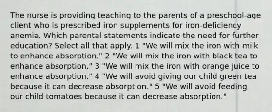 The nurse is providing teaching to the parents of a preschool-age client who is prescribed iron supplements for iron-deficiency anemia. Which parental statements indicate the need for further education? Select all that apply. 1 "We will mix the iron with milk to enhance absorption." 2 "We will mix the iron with black tea to enhance absorption." 3 "We will mix the iron with orange juice to enhance absorption." 4 "We will avoid giving our child green tea because it can decrease absorption." 5 "We will avoid feeding our child tomatoes because it can decrease absorption."