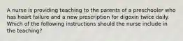 A nurse is providing teaching to the parents of a preschooler who has heart failure and a new prescription for digoxin twice daily. Which of the following instructions should the nurse include in the teaching?