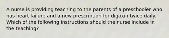 A nurse is providing teaching to the parents of a preschooler who has heart failure and a new prescription for digoxin twice daily. Which of the following instructions should the nurse include in the teaching?