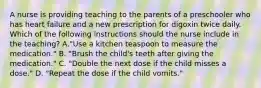 A nurse is providing teaching to the parents of a preschooler who has heart failure and a new prescription for digoxin twice daily. Which of the following instructions should the nurse include in the teaching? A."Use a kitchen teaspoon to measure the medication." B. "Brush the child's teeth after giving the medication." C. "Double the next dose if the child misses a dose." D. "Repeat the dose if the child vomits."