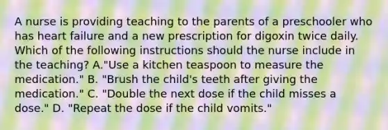 A nurse is providing teaching to the parents of a preschooler who has heart failure and a new prescription for digoxin twice daily. Which of the following instructions should the nurse include in the teaching? A."Use a kitchen teaspoon to measure the medication." B. "Brush the child's teeth after giving the medication." C. "Double the next dose if the child misses a dose." D. "Repeat the dose if the child vomits."