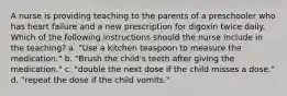 A nurse is providing teaching to the parents of a preschooler who has heart failure and a new prescription for digoxin twice daily. Which of the following instructions should the nurse include in the teaching? a. "Use a kitchen teaspoon to measure the medication." b. "Brush the child's teeth after giving the medication." c. "double the next dose if the child misses a dose." d. "repeat the dose if the child vomits."