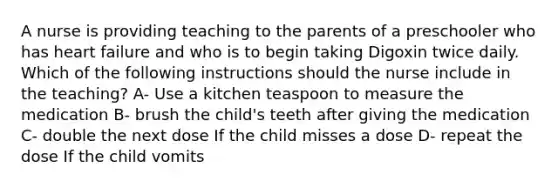 A nurse is providing teaching to the parents of a preschooler who has heart failure and who is to begin taking Digoxin twice daily. Which of the following instructions should the nurse include in the teaching? A- Use a kitchen teaspoon to measure the medication B- brush the child's teeth after giving the medication C- double the next dose If the child misses a dose D- repeat the dose If the child vomits