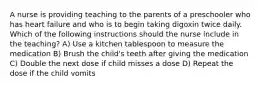 A nurse is providing teaching to the parents of a preschooler who has heart failure and who is to begin taking digoxin twice daily. Which of the following instructions should the nurse include in the teaching? A) Use a kitchen tablespoon to measure the medication B) Brush the child's teeth after giving the medication C) Double the next dose if child misses a dose D) Repeat the dose if the child vomits