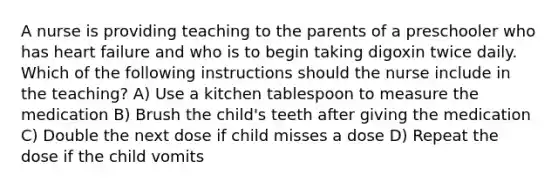 A nurse is providing teaching to the parents of a preschooler who has heart failure and who is to begin taking digoxin twice daily. Which of the following instructions should the nurse include in the teaching? A) Use a kitchen tablespoon to measure the medication B) Brush the child's teeth after giving the medication C) Double the next dose if child misses a dose D) Repeat the dose if the child vomits