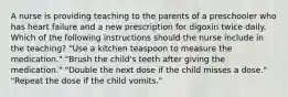 A nurse is providing teaching to the parents of a preschooler who has heart failure and a new prescription for digoxin twice daily. Which of the following instructions should the nurse include in the teaching? "Use a kitchen teaspoon to measure the medication." "Brush the child's teeth after giving the medication." "Double the next dose if the child misses a dose." "Repeat the dose if the child vomits."