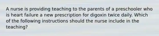 A nurse is providing teaching to the parents of a preschooler who is heart failure a new prescription for digoxin twice daily. Which of the following instructions should the nurse include in the teaching?